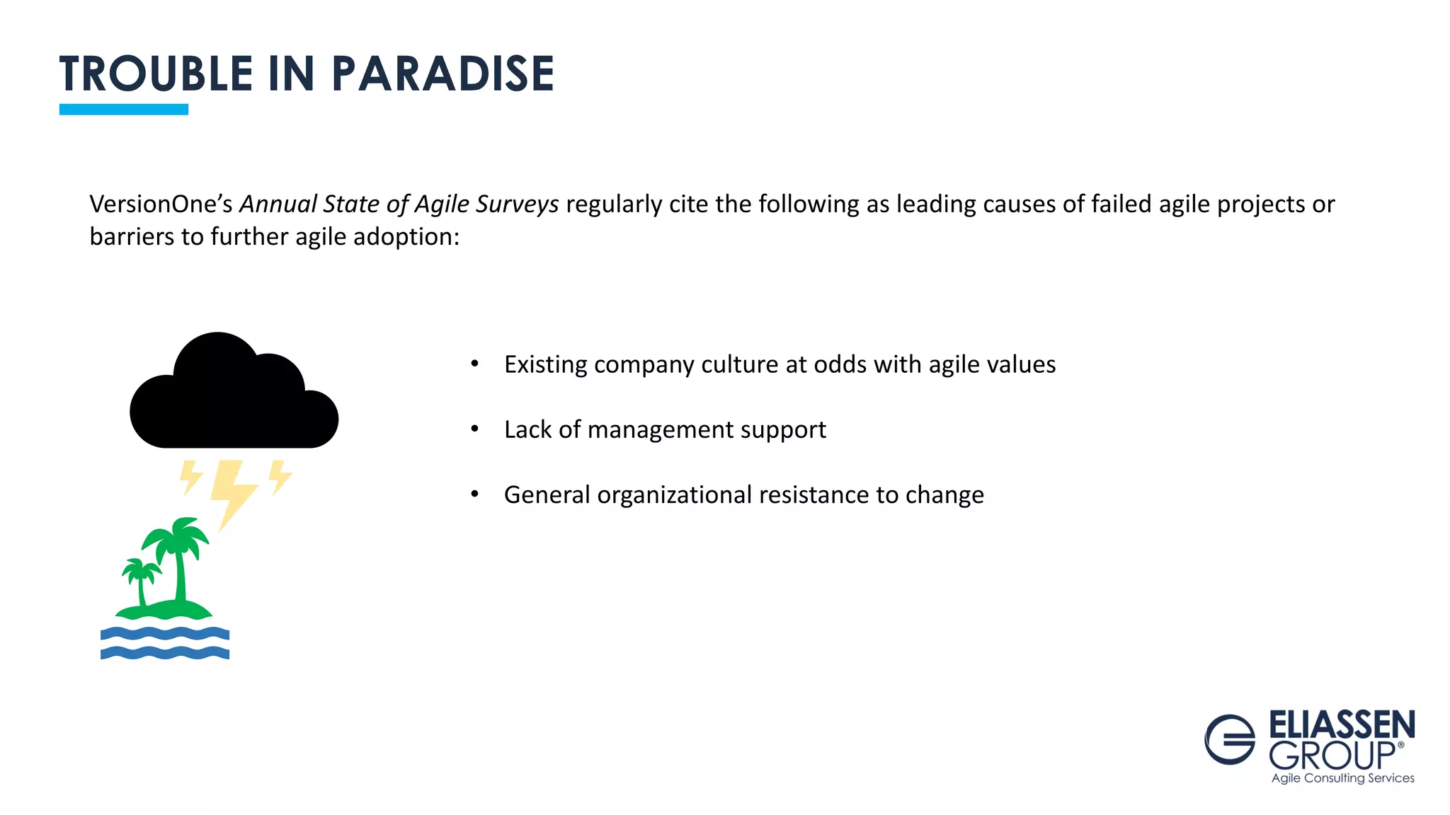 TROUBLE IN PARADISE
VersionOne’s Annual State of Agile Surveys regularly cite the following as leading causes of failed agile projects or
barriers to further agile adoption:
• Existing company culture at odds with agile values
• Lack of management support
• General organizational resistance to change
 
