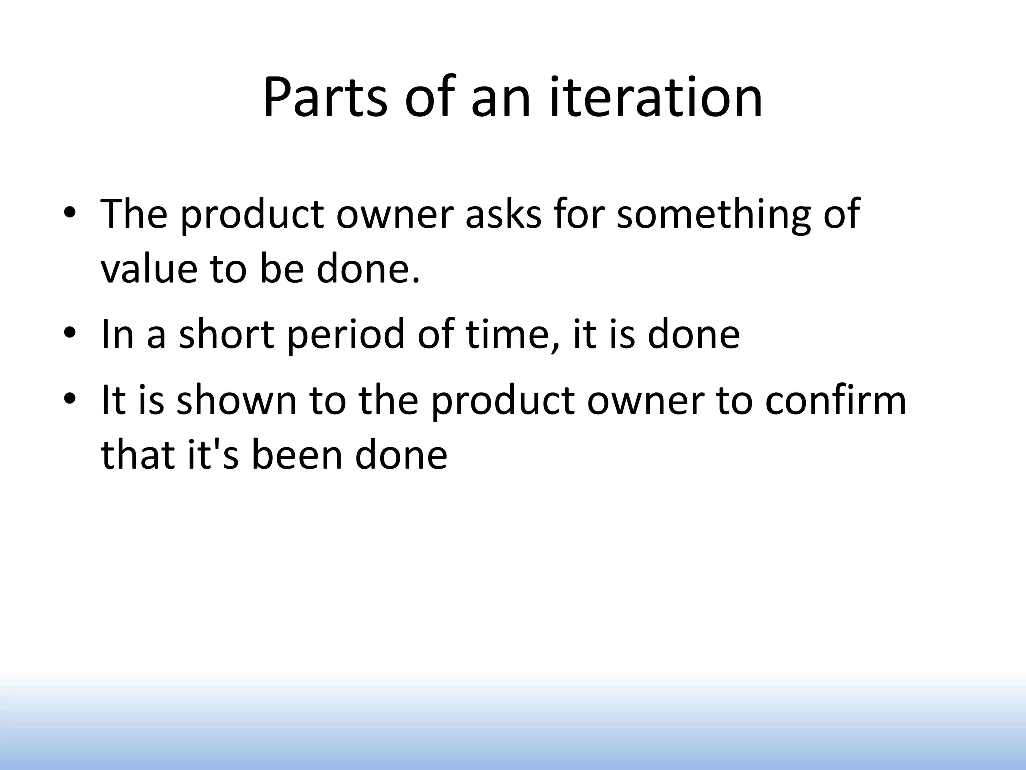 Parts of an iteration
• The product owner asks for something of
  value to be done.
• In a short period of time, it is done
• It is shown to the product owner to confirm
  that it's been done
 