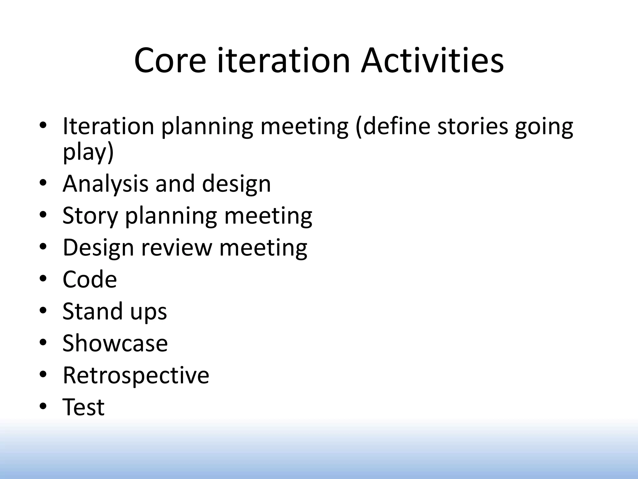 Core iteration Activities
• Iteration planning meeting (define stories going
  play)
• Analysis and design
• Story planning meeting
• Design review meeting
• Code
• Stand ups
• Showcase
• Retrospective
• Test
 