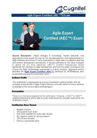 Agile Expert Certified (AEC ™) Exam
Course Description : Rapid changes in technology, market demands, and
expectations have paved the way for the conceptualization and implementation of
Agile methods and values in many organizations. Agile relies on adaptive planning
and iterative development and delivery. It focuses primiarily on the value of people
in getting the job done effectively. (AEC™) Certified Professionals should
appreciate the concepts of Agile development and have the ability to compare and
choose the Agile methodology appropriate in a given situation. Applicants will be
awarded the Agile Expert Certified (AEC™) certificate by SCRUMstudy after
successfully passing the certification exam. .
Audience Profile
This certification is appropriate for anyone interested in getting familiar with the
concepts and practices of Agile Project Delivery, and who wants to have a working
knowledge of the various Agile methodologies..
Prerequisites
There is no formal prerequisite for this certification. However, a SDC™ or SMC™
certified professional will be able to easily understand the concepts required for the
certification exam.
Certification Exam Format
 Multiple Choices
 100 questions per exam
 One mark awarded for every right answer
 No negative marks for wrong answers
 120 minutes duration
 Online un-proctored exam
 