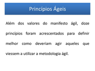 Princípios Ágeis

Além dos valores do manifesto ágil, doze

princípios foram acrescentados para definir

melhor como deveriam agir aqueles que

viessem a utilizar a metodologia ágil.
 