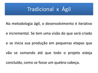 Tradicional x Ágil

Na metodologia ágil, o desenvolvimento é iterativo

e incremental. Se tem uma visão do que será criado

e se inicia sua produção em pequenas etapas que

vão se somando até que todo o projeto esteja

concluído, como se fosse um quebra-cabeça.
 