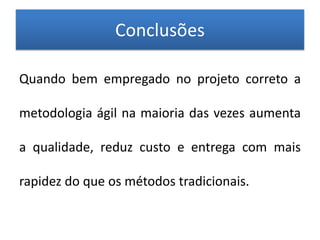 Conclusões

Quando bem empregado no projeto correto a

metodologia ágil na maioria das vezes aumenta

a qualidade, reduz custo e entrega com mais

rapidez do que os métodos tradicionais.
 