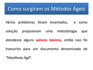 Como surgiram os Métodos Ágeis

Vários problemas foram levantados,      e como

solução   propuseram   uma    metodologia   que

atendesse alguns valores básicos, então isso foi

transcrito para um documento denominado de

“Manifesto Ágil”.
 
