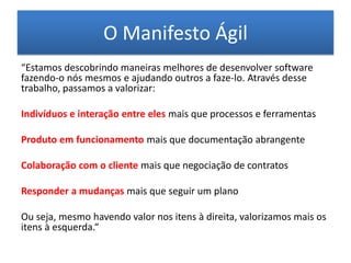 O Manifesto Ágil
“Estamos descobrindo maneiras melhores de desenvolver software
fazendo-o nós mesmos e ajudando outros a faze-lo. Através desse
trabalho, passamos a valorizar:

Indivíduos e interação entre eles mais que processos e ferramentas

Produto em funcionamento mais que documentação abrangente

Colaboração com o cliente mais que negociação de contratos

Responder a mudanças mais que seguir um plano

Ou seja, mesmo havendo valor nos itens à direita, valorizamos mais os
itens à esquerda.“
 