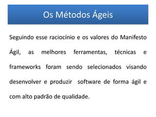Os Métodos Ágeis

Seguindo esse raciocínio e os valores do Manifesto

Ágil,   as   melhores   ferramentas,   técnicas   e

frameworks foram sendo selecionados visando

desenvolver e produzir software de forma ágil e

com alto padrão de qualidade.
 