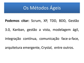 Os Métodos Ágeis

Podemos citar: Scrum, XP, TDD, BDD, Gestão

3.0, Kanban, gestão a vista, modelagem ágil,

integração contínua, comunicação face-a-face,

arquitetura emergente, Crystal, entre outros.
 
