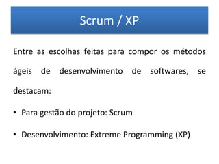 Scrum / XP

Entre as escolhas feitas para compor os métodos

ágeis de desenvolvimento de softwares, se

destacam:

• Para gestão do projeto: Scrum

• Desenvolvimento: Extreme Programming (XP)
 