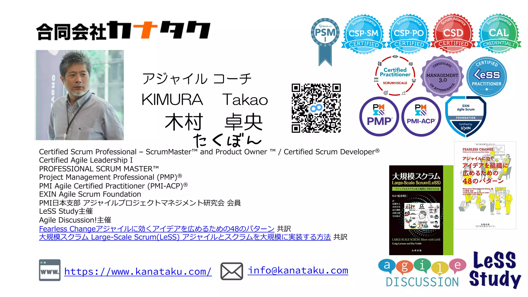 ⾃⼰紹介
Certified Scrum Professional – ScrumMaster™ and Product Owner ™ / Certified Scrum Developer®
Certified Agile Leadership I
PROFESSIONAL SCRUM MASTER™
Project Management Professional (PMP)®
PMI Agile Certified Practitioner (PMI-ACP)®
EXIN Agile Scrum Foundation
PMI⽇本⽀部 アジャイルプロジェクトマネジメント研究会 会員
LeSS Study主催
Agile Discussion!主催
Fearless Changeアジャイルに効くアイデアを広めるための48のパターン 共訳
⼤規模スクラム Large-Scale Scrum(LeSS) アジャイルとスクラムを⼤規模に実装する⽅法 共訳
木村 卓央
KIMURA Takao
アジャイル コーチ
https://www.kanataku.com/ info@kanataku.com
たくぼん
 