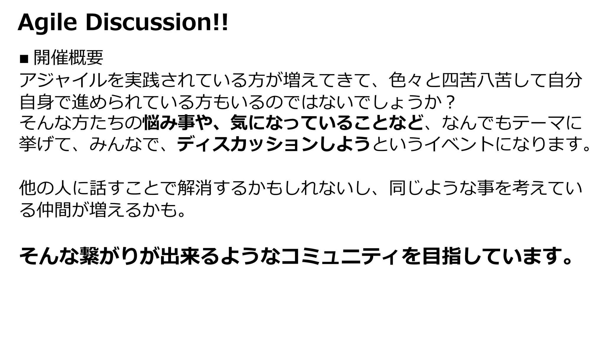 Agile Discussion!!
n 開催概要
アジャイルを実践されている⽅が増えてきて、⾊々と四苦⼋苦して⾃分
⾃⾝で進められている⽅もいるのではないでしょうか︖
そんな⽅たちの悩み事や、気になっていることなど、なんでもテーマに
挙げて、みんなで、ディスカッションしようというイベントになります。
他の⼈に話すことで解消するかもしれないし、同じような事を考えてい
る仲間が増えるかも。
そんな繋がりが出来るようなコミュニティを⽬指しています。
 