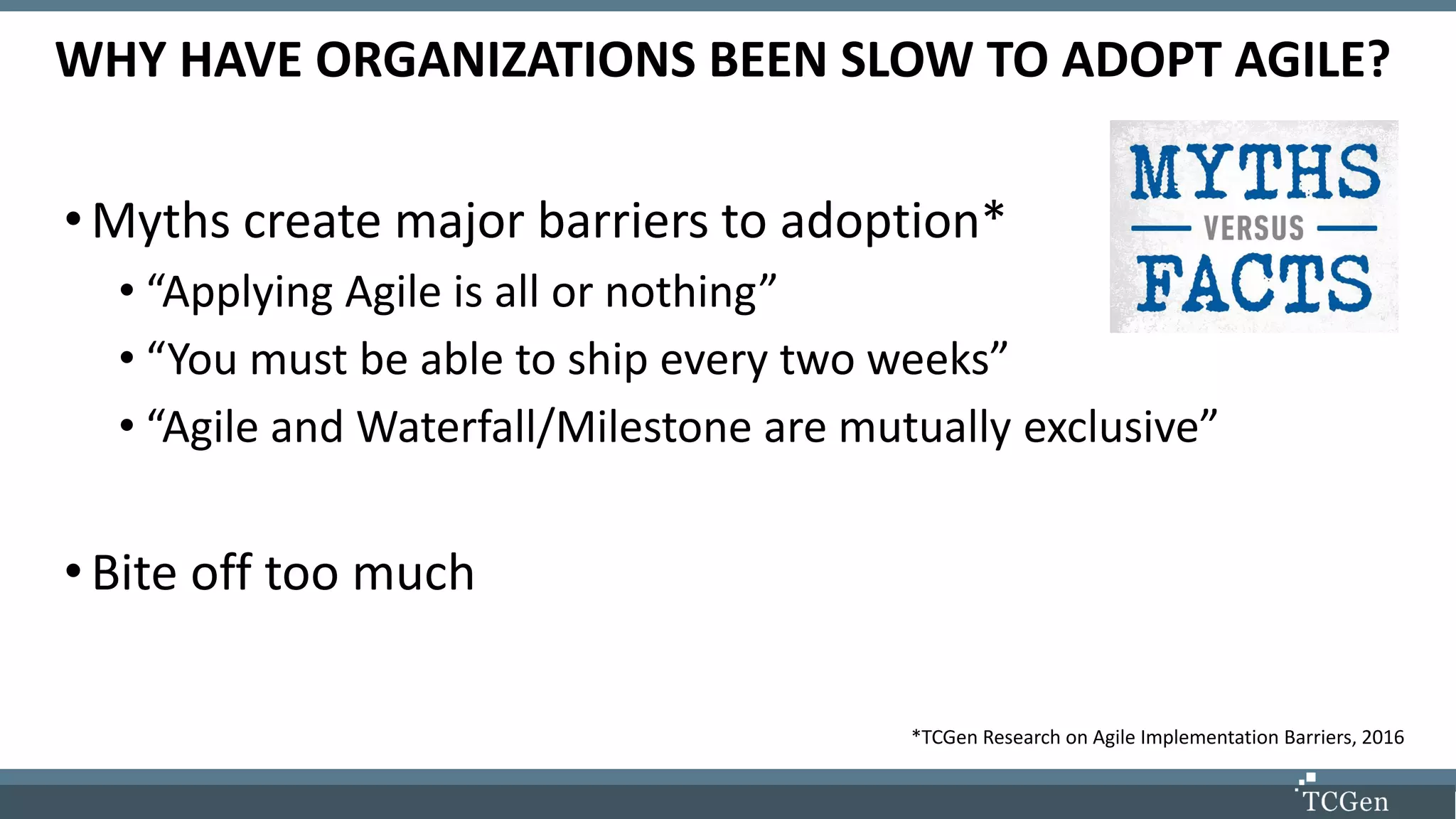 WHY HAVE ORGANIZATIONS BEEN SLOW TO ADOPT AGILE?
•Myths create major barriers to adoption*
• “Applying Agile is all or nothing”
• “You must be able to ship every two weeks”
• “Agile and Waterfall/Milestone are mutually exclusive”
•Bite off too much
*TCGen Research on Agile Implementation Barriers, 2016
 