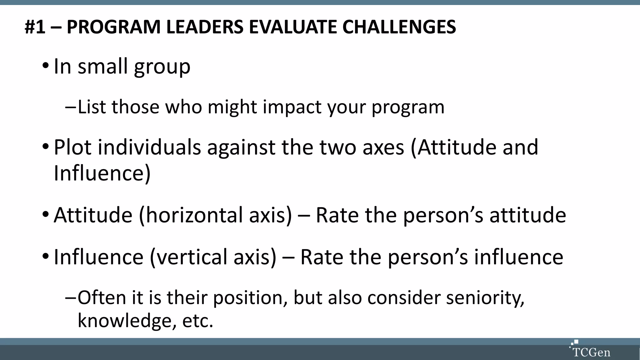 #1 – PROGRAM LEADERS EVALUATE CHALLENGES
•In small group
–List those who might impact your program
•Plot individuals against the two axes (Attitude and
Influence)
•Attitude (horizontal axis) – Rate the person’s attitude
•Influence (vertical axis) – Rate the person’s influence
–Often it is their position, but also consider seniority,
knowledge, etc.
 