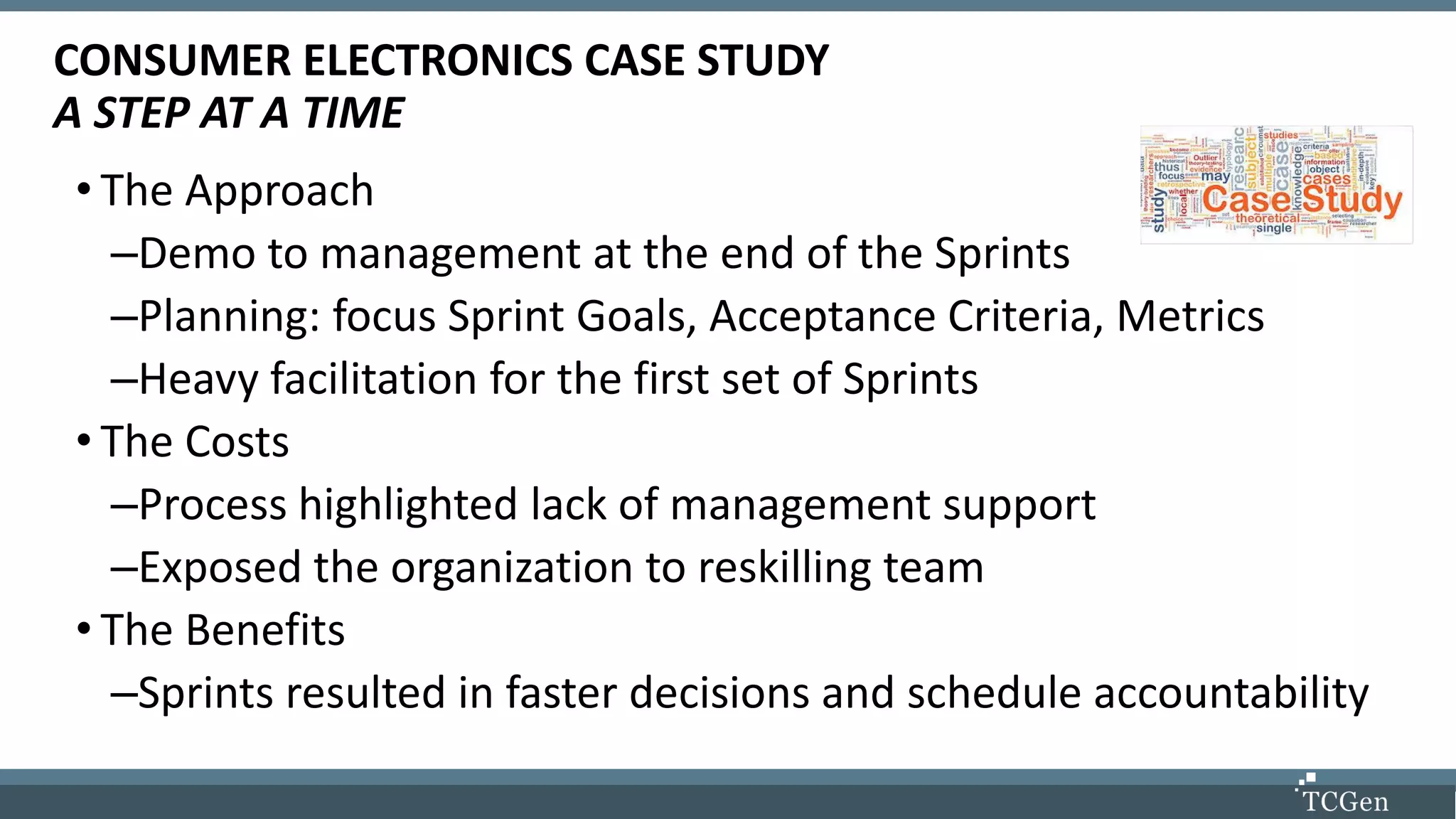 Instructor Biographies
• The Approach
–Demo to management at the end of the Sprints
–Planning: focus Sprint Goals, Acceptance Criteria, Metrics
–Heavy facilitation for the first set of Sprints
• The Costs
–Process highlighted lack of management support
–Exposed the organization to reskilling team
• The Benefits
–Sprints resulted in faster decisions and schedule accountability
CONSUMER ELECTRONICS CASE STUDY
A STEP AT A TIME
 