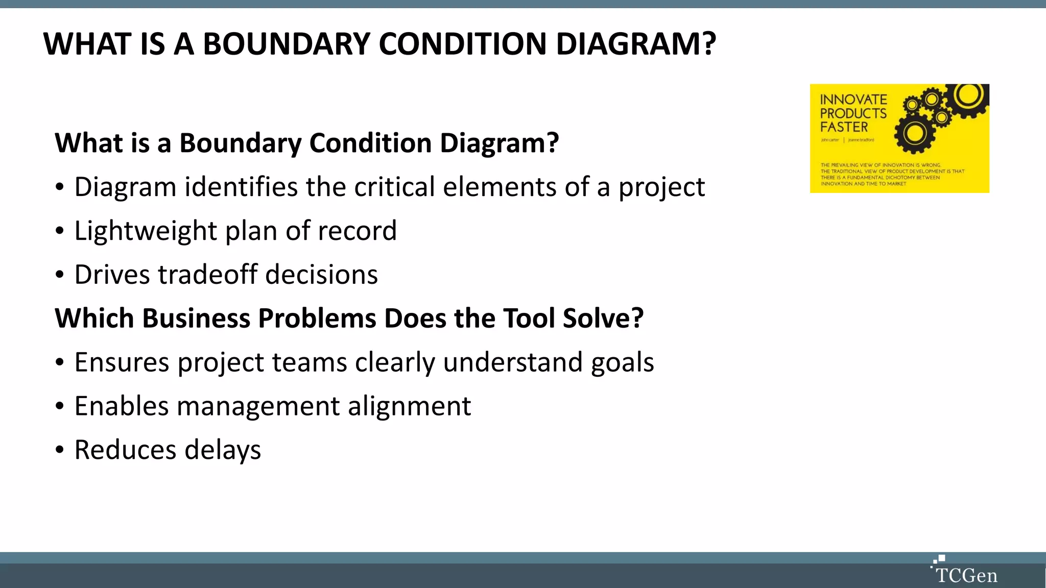 WHAT IS A BOUNDARY CONDITION DIAGRAM?
What is a Boundary Condition Diagram?
• Diagram identifies the critical elements of a project
• Lightweight plan of record
• Drives tradeoff decisions
Which Business Problems Does the Tool Solve?
• Ensures project teams clearly understand goals
• Enables management alignment
• Reduces delays
 