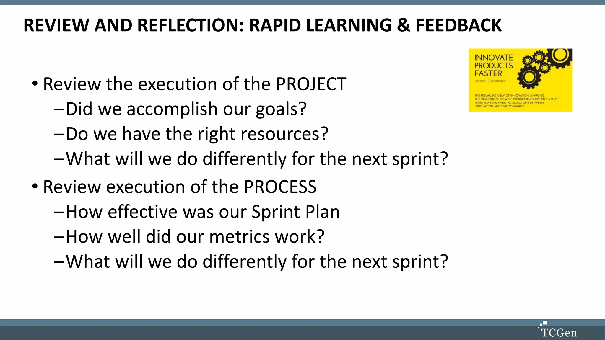 REVIEW AND REFLECTION: RAPID LEARNING & FEEDBACK
• Review the execution of the PROJECT
–Did we accomplish our goals?
–Do we have the right resources?
–What will we do differently for the next sprint?
• Review execution of the PROCESS
–How effective was our Sprint Plan
–How well did our metrics work?
–What will we do differently for the next sprint?
 
