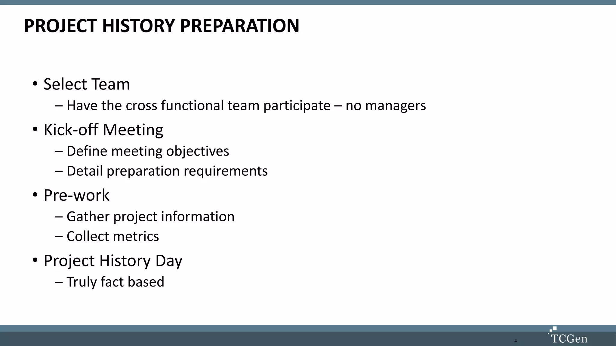 4
PROJECT HISTORY PREPARATION
• Select Team
– Have the cross functional team participate – no managers
• Kick-off Meeting
– Define meeting objectives
– Detail preparation requirements
• Pre-work
– Gather project information
– Collect metrics
• Project History Day
– Truly fact based
 