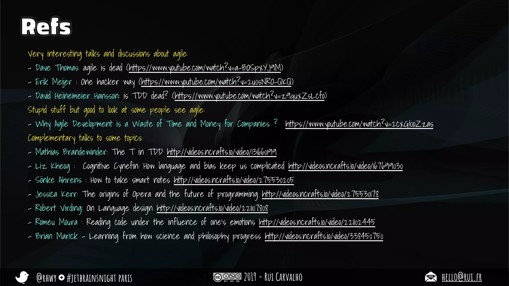 @rhwy #jetbrainsnight paris 2019 - Rui Carvalho hello@rui.fr
Refs
Very interesting talks and discussions about agile:
- Dave Thomas: agile is dead (https://www.youtube.com/watch?v=a-BOSpxYJ9M)
- Erik Meijer : One hacker way (https://www.youtube.com/watch?v=2u0sNRO-QKQ)
- David Heinemeier Hansson: is TDD dead? (https://www.youtube.com/watch?v=z9quxZsLcfo)
Stupid stuff but good to look at some people see agile:
- Why Agile Development is a Waste of Time and Money for Companies ? https://www.youtube.com/watch?v=2cxGI0oZzas
Complementary talks to some topics:
- Mathias Brandewinder: The T in TDD http://videos.ncrafts.io/video/131660199
- Liz Kheog : Cognitive Cynefin: How language and bias keep us complicated http://videos.ncrafts.io/video/167699030
- Sönke Ahrens : How to take smart notes http://videos.ncrafts.io/video/275530205
- Jessica Kerr: The origins of Opera and the future of programming http://videos.ncrafts.io/video/275530178
- Robert Virding: On Language design http://videos.ncrafts.io/video/221107808
- Romeu Moura : Reading code under the influence of one’s emotions http://videos.ncrafts.io/video/221102445
- Brian Marick - Learning from how science and philosophy progress http://videos.ncrafts.io/video/338450750
 