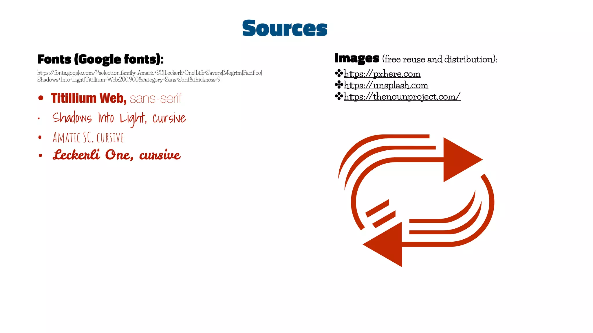 Sources
Fonts (Google fonts):
https://fonts.google.com/?selection.family=Amatic+SC|Leckerli+One|Life+Savers|Megrim|Paciﬁco|
Shadows+Into+Light|Titillium+Web:200,900&category=Sans+Serif&thickness=9
• Titillium Web, sans-serif
• Shadows Into Light, cursive
• Amatic SC, cursive
• Leckerli One, cursive
Images (free reuse and distribution):
✤https://pxhere.com
✤https://unsplash.com
✤https://thenounproject.com/
 