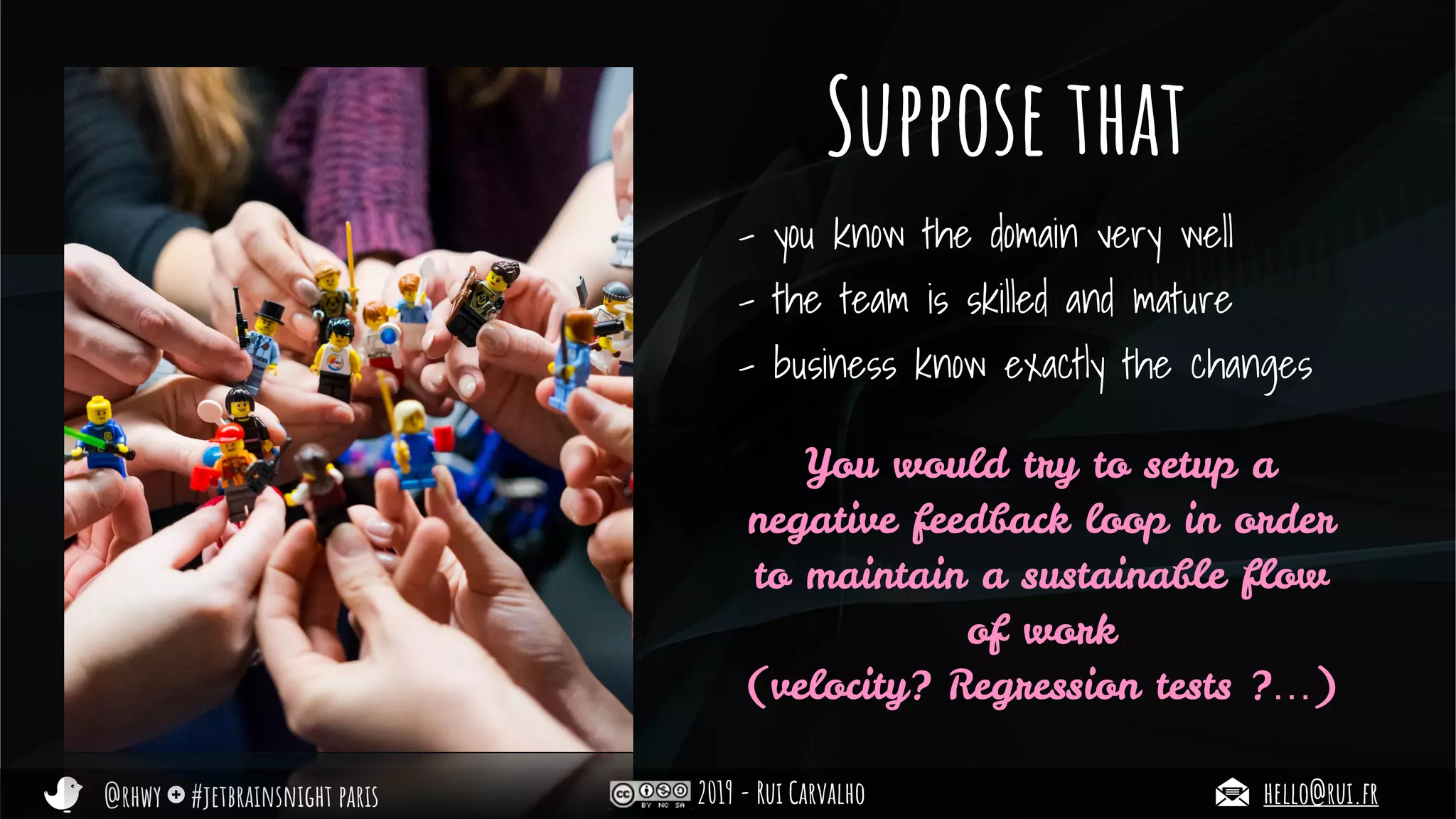 @rhwy #jetbrainsnight paris 2019 - Rui Carvalho hello@rui.fr
Suppose that
- you know the domain very well
- the team is skilled and mature
- business know exactly the changes
You would try to setup a
negative feedback loop in order
to maintain a sustainable flow
of work
(velocity? Regression tests ?…)
 