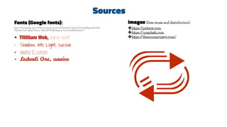 Sources
Fonts (Google fonts):
https://fonts.google.com/?selection.family=Amatic+SC|Leckerli+One|Life+Savers|Megrim|Paciﬁco|
Shadows+Into+Light|Titillium+Web:200,900&category=Sans+Serif&thickness=9
• Titillium Web, sans-serif
• Shadows Into Light, cursive
• Amatic SC, cursive
• Leckerli One, cursive
Images (free reuse and distribution):
✤https://pxhere.com
✤https://unsplash.com
✤https://thenounproject.com/
 