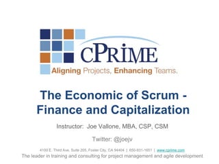 The Economic of Scrum - 
Finance and Capitalization 
Instructor: Joe Vallone, MBA, CSP, CSM 
Twitter: @joejv 
4100 E. Third Ave, Suite 205, Foster City, CA 94404 | 650-931-1651 | www.cprime.com 
The leader in training and consulting for project management and agile development 
 