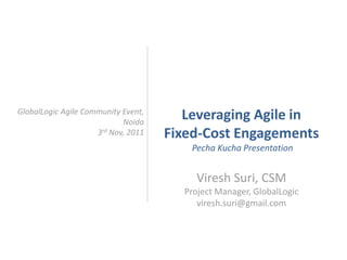 GlobalLogic Agile Community Event,
                            Noida
                                        Leveraging Agile in
                     3rd Nov, 2011   Fixed-Cost Engagements
                                        Pecha Kucha Presentation


                                         Viresh Suri, CSM
                                       Project Manager, GlobalLogic
                                          viresh.suri@gmail.com
 