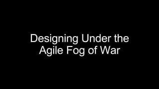 Designing Under the
Agile Fog of War
 