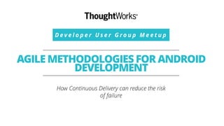 D e v e l o p e r U s e r G r o u p M e e t u p
AGILE METHODOLOGIES FOR ANDROID
DEVELOPMENT
How Continuous Delivery can reduce the risk
of failure
 