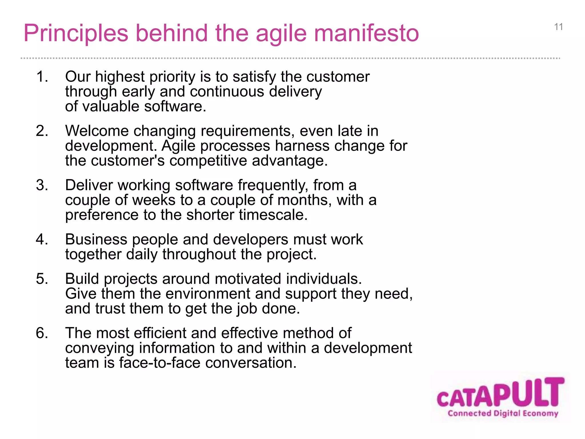 Principles behind the agile manifesto 
7. Working software is the primary measure of progress. 
8. Agile processes promote sustainable development. 
The sponsors, developers, and users should be able 
to maintain a constant pace indefinitely. 
9. Continuous attention to technical excellence 
and good design enhances agility. 
10. Simplicity--the art of maximizing the amount 
of work not done--is essential. 
11. The best architectures, requirements, and designs 
emerge from self-organizing teams. 
12. At regular intervals, the team reflects on how 
to become more effective, then tunes and adjusts 
its behaviour accordingly. 
11 
 