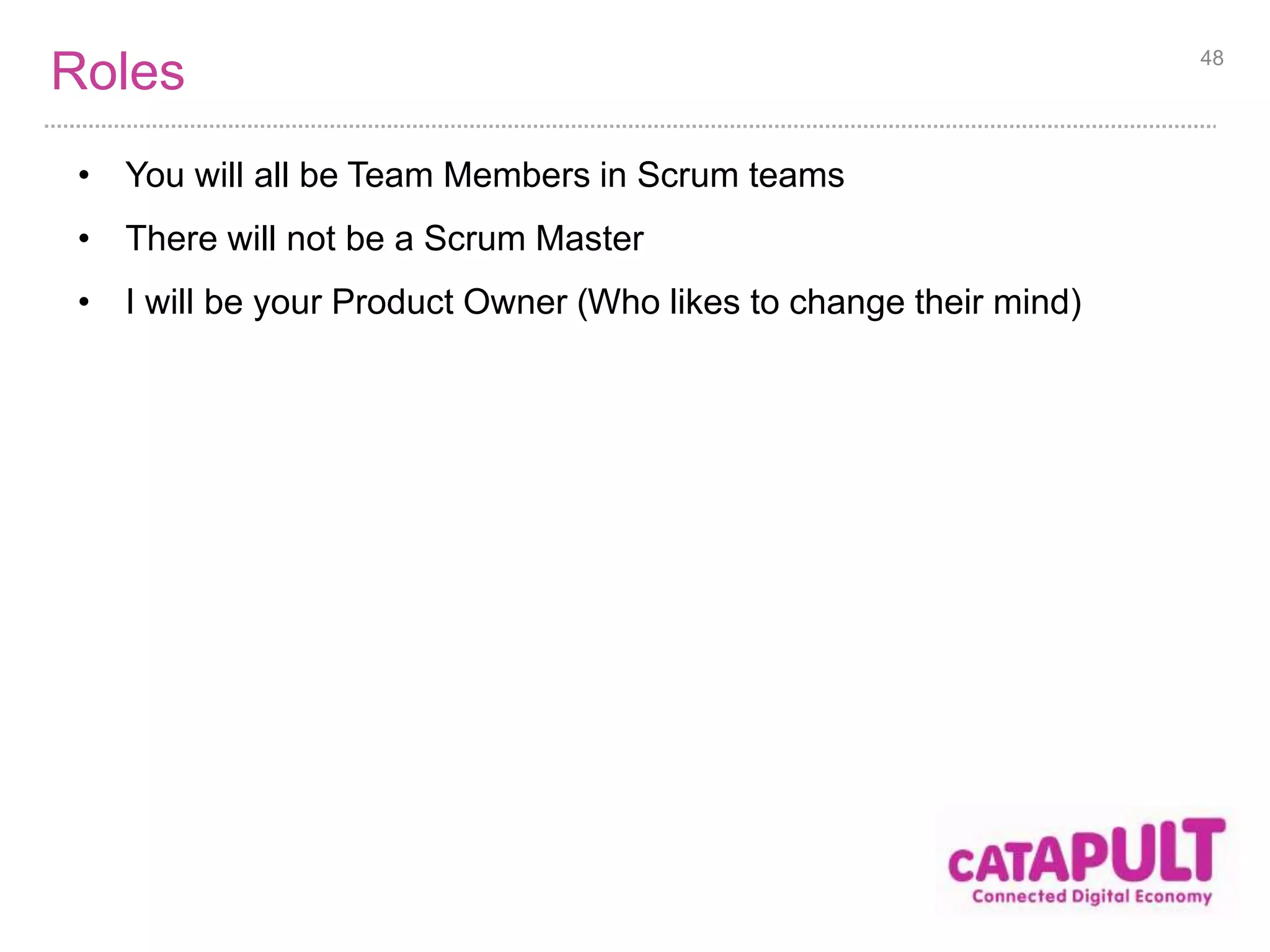 Process 
1. Self organise into teams of 4-6 people [2m] 
2. Familiarise ourselves with the backlog [10m] 
3. Distribute tools and materials [3m] 
4. Three Sprints [45m] 
1. Plan 3m 
2. Sprint 7m 
3. Review 2m 
4. Retrospective 3m 
5. Debrief [15m] 
48 
 