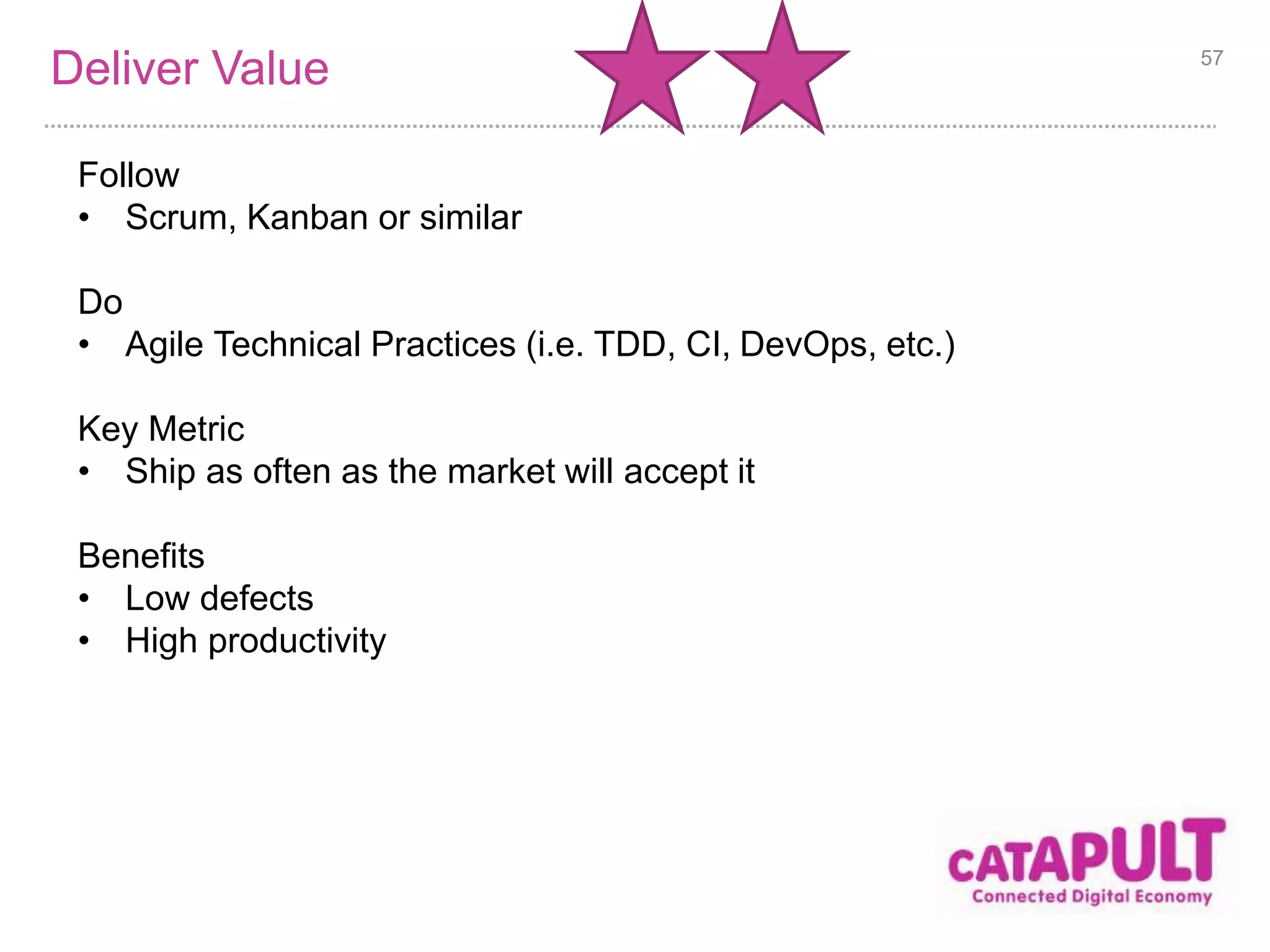 Optimise Value 
Follow 
• Lean Start up + (Scrum or Kanban) 
• Business experts as full-time team members 
Do 
• Agile chartering 
• Business Model Canvas 
• Customer discovery 
• Adaptive planning 
Key Metric 
• Concrete business metrics used in reporting (i.e. ROI, net profit per 
employee, and customer satisfaction) 
Benefits 
• Higher value deliveries 
• Better product decisions 
57 
 