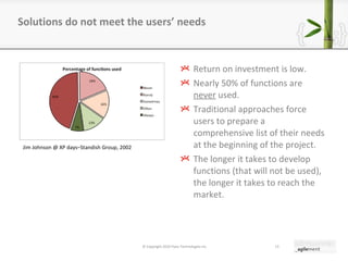 Return on investment is low. Nearly 50% of functions are  never  used. Traditional approaches force users to prepare a comprehensive list of their needs at the beginning of the project. The longer it takes to develop functions (that will not be used), the longer it takes to reach the market. Solutions do not meet the users ’  needs © Copyright 2010 Pyxis Technologies inc. Jim Johnson @ XP days–Standish Group, 2002 