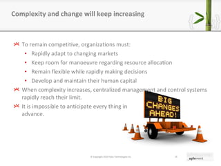 To remain competitive, organizations must: Rapidly adapt to changing markets Keep room for manoeuvre regarding resource allocation Remain flexible while rapidly making decisions Develop and maintain their human capital When complexity increases, centralized management and control systems rapidly reach their limit. It is impossible to anticipate every thing in advance. Complexity and change will keep increasing © Copyright 2010 Pyxis Technologies inc. 