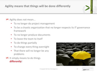 Agility does not mean... To no longer do project management To be a chaotic organization that no longer respects its IT governance framework  To no longer produce documents To leave the team to itself To do things partially To change every thing overnight That there will no longer be any  problems It simply means to do things  differently ! Agility means that things will be done differently © Copyright 2010 Pyxis Technologies inc. 