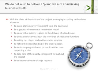 With the client at the centre of the project, managing according to the vision allows us: To avoid planning everything right from the beginning To support an incremental investment model To ensure that priority is given to the delivery of added value To question ourselves about the relevance of additional functions To satisfy our clients early with a useful solution To refine the understanding of the client ’ s needs To evaluate progress based on results rather than respecting a plan To take care of the quality component throughout the project To adapt ourselves to change requests We do not wish to deliver a  ‘ plan ’ , we aim at achieving business results © Copyright 2010 Pyxis Technologies inc. 