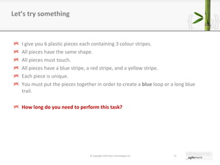I give you 6 plastic pieces each containing 3 colour stripes. All pieces have the same shape. All pieces must touch. All pieces have a blue stripe, a red stripe, and a yellow stripe. Each piece is unique. You must put the pieces together in order to create a  blue  loop or a long blue trail. How long do you need to perform this task? Let ’ s try something © Copyright 2010 Pyxis Technologies inc. 