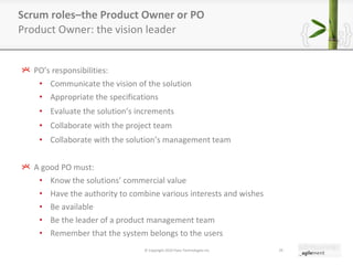 PO ’ s responsibilities: Communicate the vision of the solution Appropriate the specifications Evaluate the solution ’ s increments Collaborate with the project team Collaborate with the solution ’ s management team A good PO must: Know the solutions ’  commercial value Have the authority to combine various interests and wishes Be available Be the leader of a product management team Remember that the system belongs to the users Scrum roles–the Product Owner or PO Product Owner: the vision leader © Copyright 2010 Pyxis Technologies inc. 