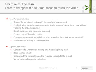 Team ’ s responsibilities : Choose the sprint goal and specify the results to be produced Establish what has to be done in order to reach the sprint ’ s established goal without violating the project guidelines Be self-organized and plan their own work Present to the PO quality results Communicate transparently their progress as well as the obstacles encountered  Move decision making to the lowest level A good team must: Consist of 6 to 10 members making up a multidisciplinary team Be co-located ideally Understand the complete expertise required to execute the project Say no to interchangeable individuals Scrum roles–The team Team in charge of the solution: mean to reach the vision © Copyright 2010 Pyxis Technologies inc. 