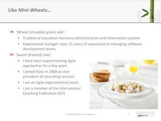 ‘ Wheat (shredded grain) side ’ : Traditional education–business administration and information systems Experienced manager–over 15 years of experience in managing software development teams ‘ Sweet (frosted) side ’ : I have been experimenting Agile  approaches for a few years I joined Pyxis in 2008 as vice- president of consulting services I am an Agile organizational coach  I am a member of the International  Coaching Federation (ICF) Like Mini-Wheats… © Copyright 2010 Pyxis Technologies inc. 