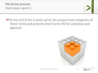 The Scrum process  Next steps–sprint 1 At the end of the 4-week sprint, the project team integrates all  ‘ Done ’  items and presents them to the PO for validation and approval. © Copyright 2010 Pyxis Technologies inc. 