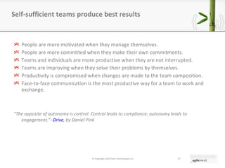 People are more motivated when they manage themselves. People are more committed when they make their own commitments. Teams and individuals are more productive when they are not interrupted. Teams are improving when they solve their problems by themselves. Productivity is compromised when changes are made to the team composition. Face-to-face communication is the most productive way for a team to work and exchange. "The opposite of autonomy is control. Control leads to compliance; autonomy leads to engagement. ” – Drive , by Daniel Pink Self-sufficient teams produce best results © Copyright 2010 Pyxis Technologies inc. 