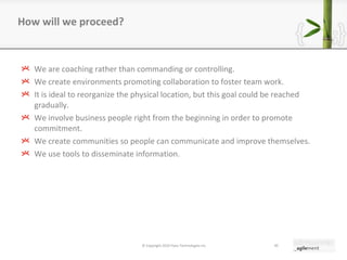 We are coaching rather than commanding or controlling. We create environments promoting collaboration to foster team work. It is ideal to reorganize the physical location, but this goal could be reached gradually. We involve business people right from the beginning in order to promote commitment. We create communities so people can communicate and improve themselves. We use tools to disseminate information. How will we proceed? © Copyright 2010 Pyxis Technologies inc. 