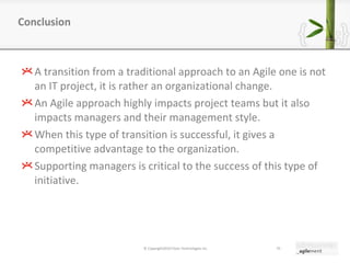 A transition from a traditional approach to an Agile one is not an IT project, it is rather an organizational change. An Agile approach highly impacts project teams but it also impacts managers and their management style. When this type of transition is successful, it gives a competitive advantage to the organization. Supporting managers is critical to the success of this type of initiative. Conclusion © Copyright2010 Pyxis Technologies inc. 