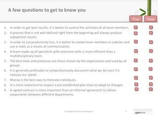 A few questions to get to know you In order to get best results, it is better to control the activities of all team members. A process that is not well-defined right from the beginning will always produce suboptimal results. In order to cut productivity loss, it is better to isolate team members in cubicles and use e-mails as a means of communication. A team made up of specialists with extensive skills is more efficient than a multidisciplinary team. The best tools and processes are those chosen by the organization and used by all groups. It is generally preferable to comprehensively document what we do even if it reduces our speed. Money is the best way to motivate individuals. It is more important to respect a pre-established plan than to adapt to changes. A signed contract is more important than an informal agreement to obtain cooperation between different departments. © Copyright 2010 Pyxis Technologies inc. True False 