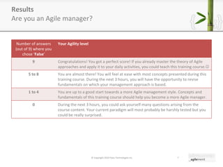 Results Are you an Agile manager? © Copyright 2010 Pyxis Technologies inc. Number of answers (out of 9) where you chose  ‘ False ’ Your Agility level 9 Congratulations! You got a perfect score! If you already master the theory of Agile approaches and apply it to your daily activities, you could teach this training course.  5 to 8 You are almost there! You will feel at ease with most concepts presented during this training course. During the next 3 hours, you will have the opportunity to revise fundamentals on which your management approach is based. 1 to 4 You are up to a good start towards a more Agile management style. Concepts and fundamentals of this training course should help you become a more Agile manager. 0 During the next 3 hours, you could ask yourself many questions arising from the course content. Your current paradigm will most probably be harshly tested but you could be really surprised. 
