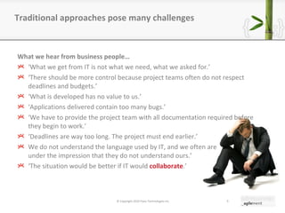 What we hear from business people… ‘ What we get from IT is not what we need, what we asked for. ’ ‘ There should be more control because project teams often do not respect deadlines and budgets. ’ ‘ What is developed has no value to us. ’ ‘ Applications delivered contain too many bugs. ’ ‘ We have to provide the project team with all documentation required before they begin to work. ’ ‘ Deadlines are way too long. The project must end earlier. ’ We do not understand the language used by IT, and we often are under the impression that they do not understand ours. ’ ‘ The situation would be better if IT would  collaborate . ’ Traditional approaches pose many challenges © Copyright 2010 Pyxis Technologies inc. 