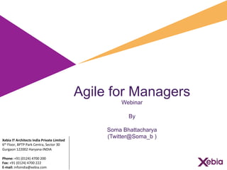 Agile for Managers
Webinar
By
Soma Bhattacharya
(Twitter@Soma_b )
	
  	
  
	
  	
  
Xebia	
  IT	
  Architects	
  India	
  Private	
  Limited	
  
6th	
  Floor,	
  BPTP	
  Park	
  Centra,	
  Sector	
  30	
  
Gurgaon	
  122002	
  Haryana-­‐INDIA	
  
	
  
Phone:	
  +91	
  (0124)	
  4700	
  200	
  	
  
Fax:	
  +91	
  (0124)	
  4700	
  222	
  
E-­‐mail:	
  infoindia@xebia.com	
  
 