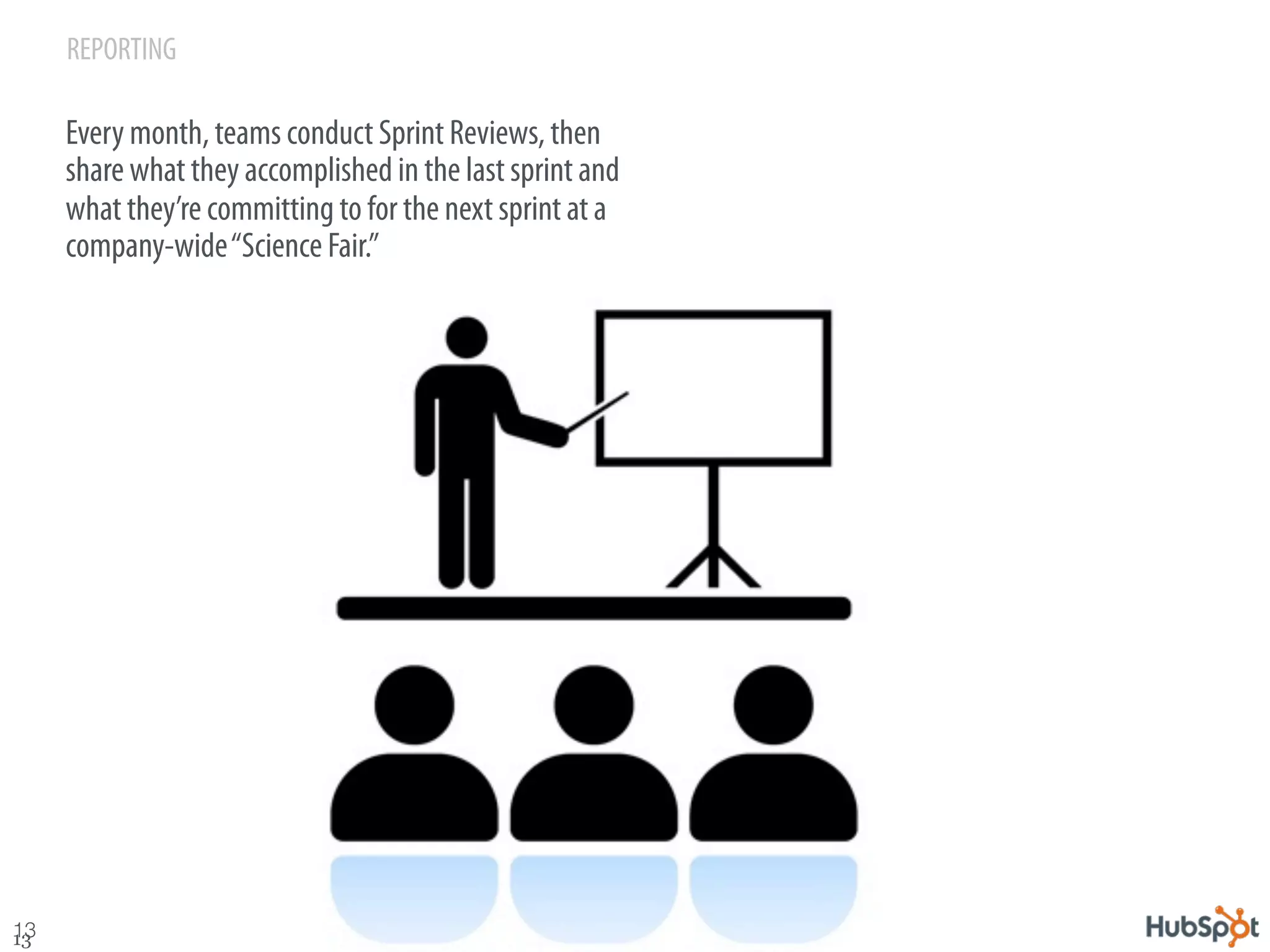 REPORTING

      Every month, teams conduct Sprint Reviews, then
      share what they accomplished in the last sprint and
      what they’re committing to for the next sprint at a
      company-wide “Science Fair.”




13
13
 