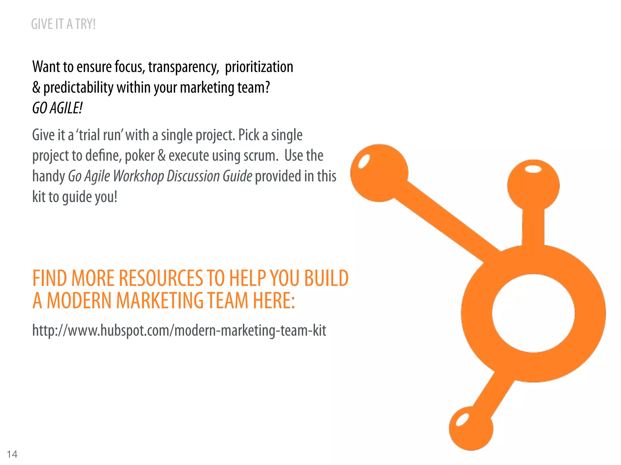 GIVE IT A TRY!

      Want to ensure focus, transparency, prioritization
      & predictability within your marketing team?
      GO AGILE!
      Give it a ‘trial run’ with a single project. Pick a single
      project to deﬁne, poker & execute using scrum. Use the
      handy Go Agile Workshop Discussion Guide provided in this
      kit to guide you!



      FIND MORE RESOURCES TO HELP YOU BUILD
      A MODERN MARKETING TEAM HERE:
      http://www.hubspot.com/modern-marketing-team-kit




14
 