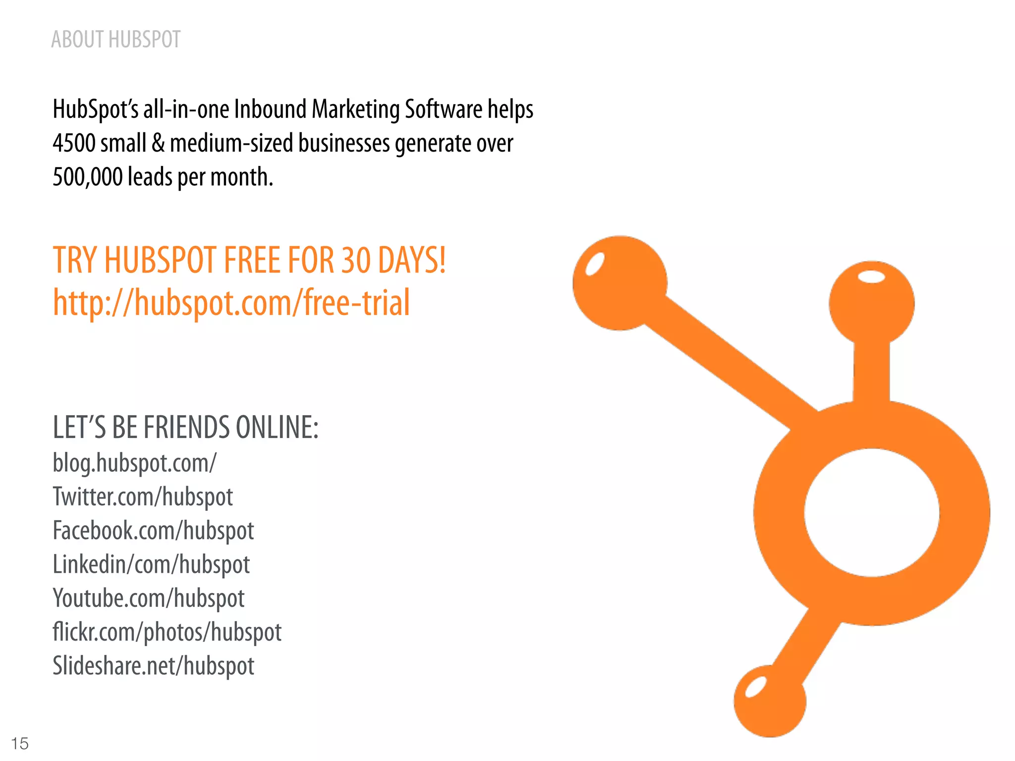 ABOUT HUBSPOT

      HubSpot’s all-in-one Inbound Marketing Software helps
      4500 small & medium-sized businesses generate over
      500,000 leads per month.


      TRY HUBSPOT FREE FOR 30 DAYS!
      http://hubspot.com/free-trial


      LET’S BE FRIENDS ONLINE:
      blog.hubspot.com/
      Twitter.com/hubspot
      Facebook.com/hubspot
      Linkedin/com/hubspot
      Youtube.com/hubspot
      ﬂickr.com/photos/hubspot
      Slideshare.net/hubspot

15
 
